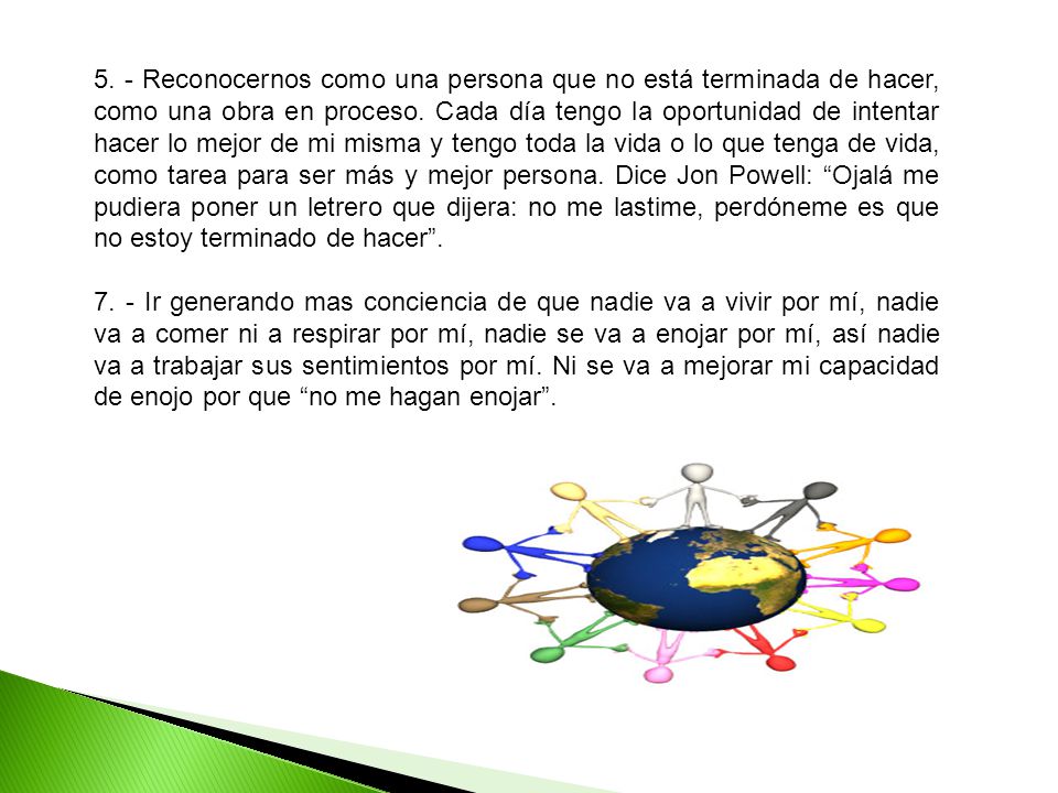 5. - Reconocernos como una persona que no está terminada de hacer, como una obra en proceso. Cada día tengo la oportunidad de intentar hacer lo mejor de mi misma y tengo toda la vida o lo que tenga de vida, como tarea para ser más y mejor persona. Dice Jon Powell: Ojalá me pudiera poner un letrero que dijera: no me lastime, perdóneme es que no estoy terminado de hacer .