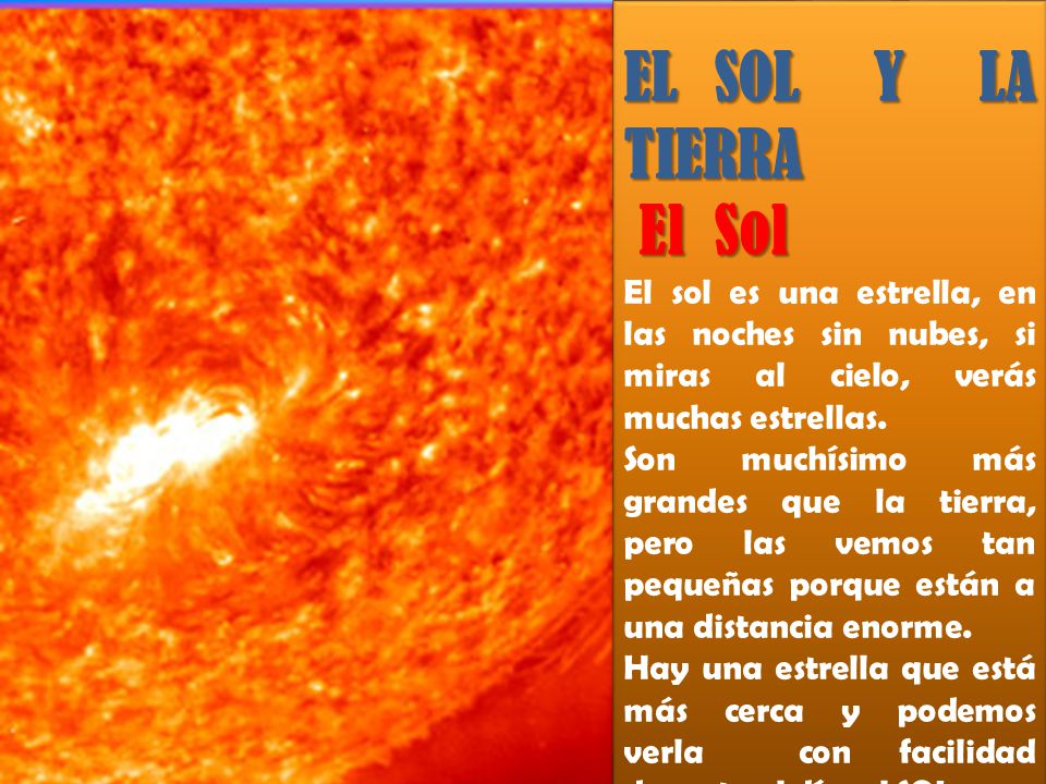 EL SOL Y LA TIERRA El Sol. El sol es una estrella, en las noches sin nubes, si miras al cielo, verás muchas estrellas.