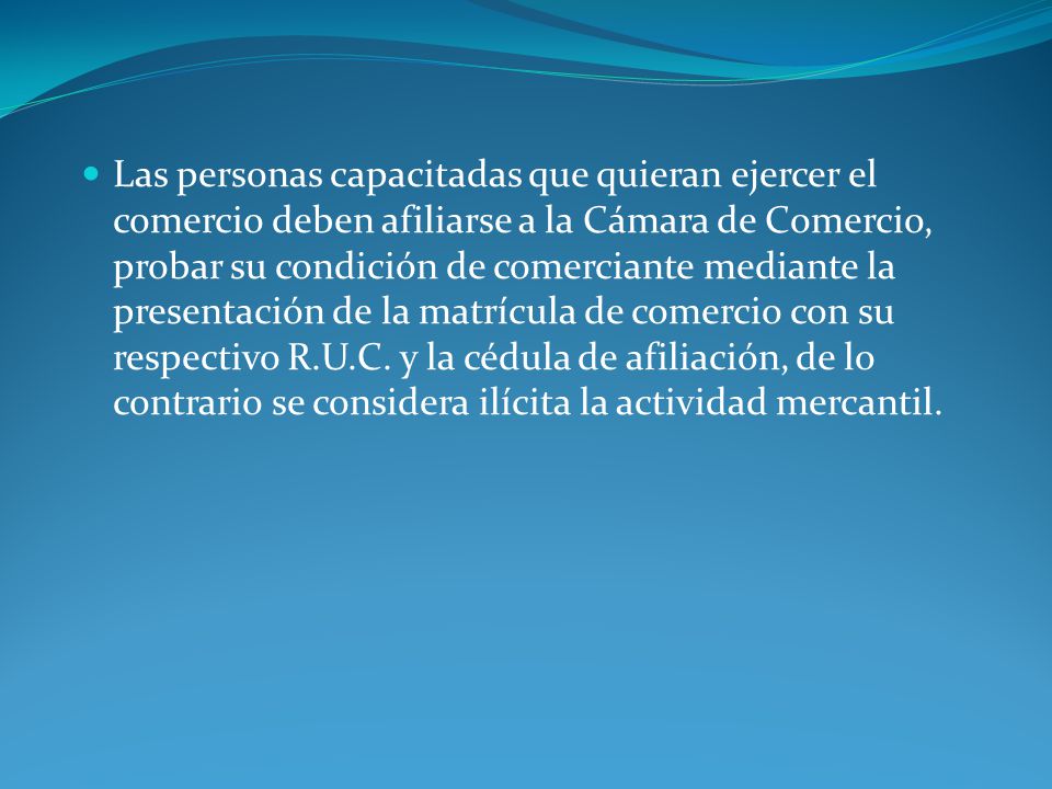 Las personas capacitadas que quieran ejercer el comercio deben afiliarse a la Cámara de Comercio, probar su condición de comerciante mediante la presentación de la matrícula de comercio con su respectivo R.U.C.