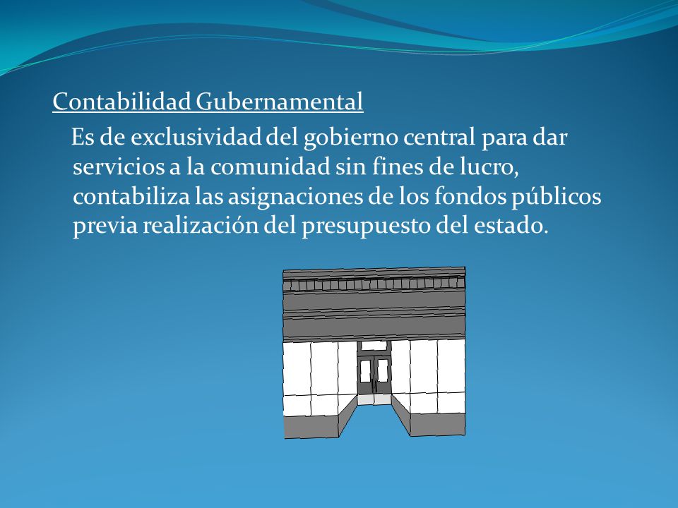 Contabilidad Gubernamental Es de exclusividad del gobierno central para dar servicios a la comunidad sin fines de lucro, contabiliza las asignaciones de los fondos públicos previa realización del presupuesto del estado.