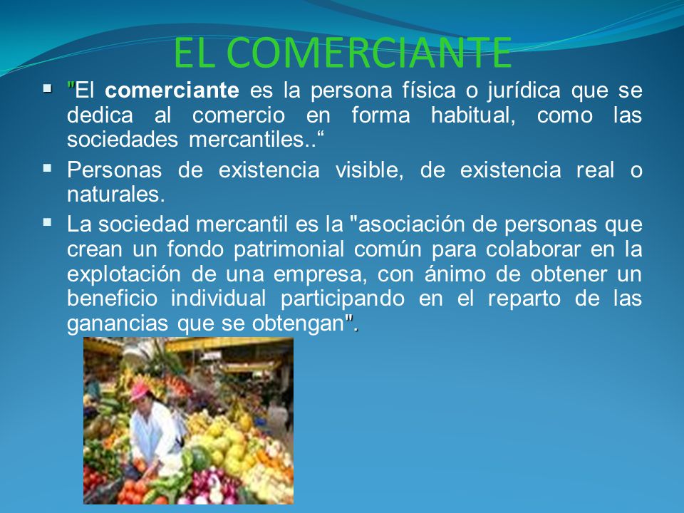 EL COMERCIANTE El comerciante es la persona física o jurídica que se dedica al comercio en forma habitual, como las sociedades mercantiles..