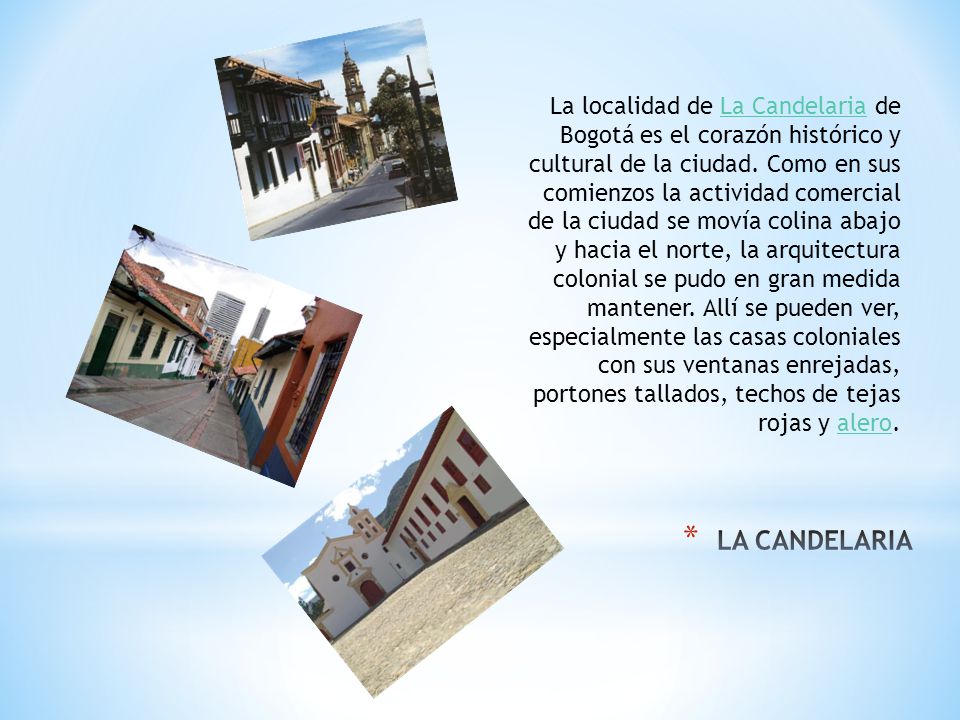 La localidad de La Candelaria de Bogotá es el corazón histórico y cultural de la ciudad. Como en sus comienzos la actividad comercial de la ciudad se movía colina abajo y hacia el norte, la arquitectura colonial se pudo en gran medida mantener. Allí se pueden ver, especialmente las casas coloniales con sus ventanas enrejadas, portones tallados, techos de tejas rojas y alero.