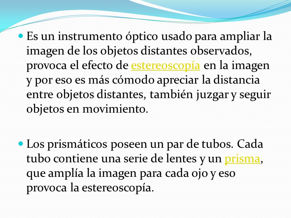 Es un instrumento óptico usado para ampliar la imagen de los objetos distantes observados, provoca el efecto de estereoscopía en la imagen y por eso es más cómodo apreciar la distancia entre objetos distantes, también juzgar y seguir objetos en movimiento.