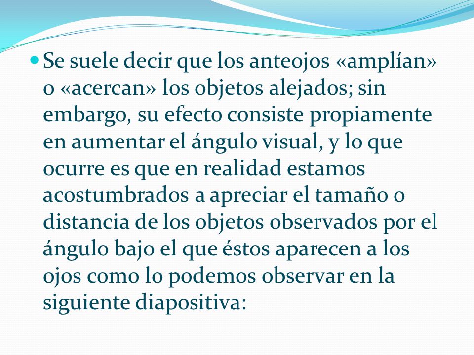 Se suele decir que los anteojos «amplían» o «acercan» los objetos alejados; sin embargo, su efecto consiste propiamente en aumentar el ángulo visual, y lo que ocurre es que en realidad estamos acostumbrados a apreciar el tamaño o distancia de los objetos observados por el ángulo bajo el que éstos aparecen a los ojos como lo podemos observar en la siguiente diapositiva: