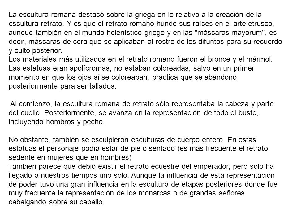 La escultura romana destacó sobre la griega en lo relativo a la creación de la escultura-retrato. Y es que el retrato romano hunde sus raíces en el arte etrusco, aunque también en el mundo helenístico griego y en las máscaras mayorum , es decir, máscaras de cera que se aplicaban al rostro de los difuntos para su recuerdo y culto posterior.