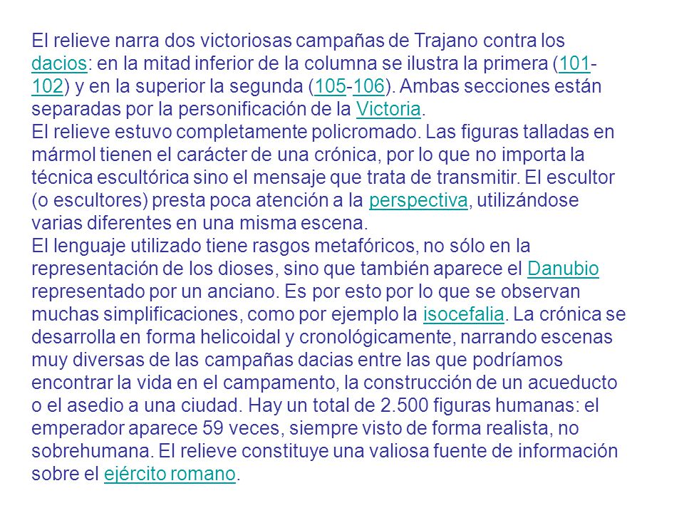 El relieve narra dos victoriosas campañas de Trajano contra los dacios: en la mitad inferior de la columna se ilustra la primera ( ) y en la superior la segunda ( ). Ambas secciones están separadas por la personificación de la Victoria.