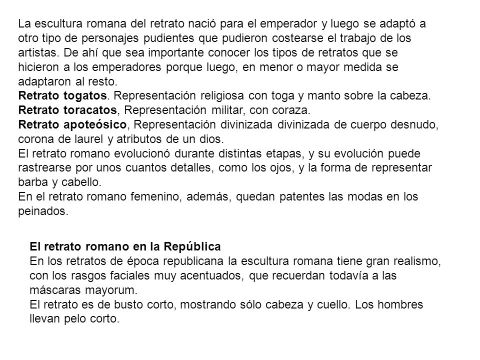 La escultura romana del retrato nació para el emperador y luego se adaptó a otro tipo de personajes pudientes que pudieron costearse el trabajo de los artistas. De ahí que sea importante conocer los tipos de retratos que se hicieron a los emperadores porque luego, en menor o mayor medida se adaptaron al resto.