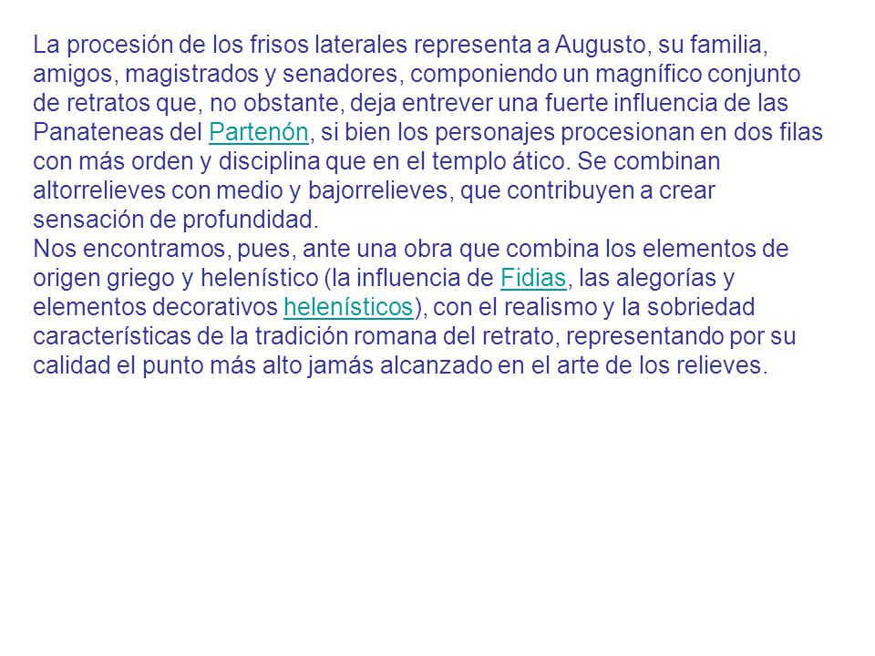 La procesión de los frisos laterales representa a Augusto, su familia, amigos, magistrados y senadores, componiendo un magnífico conjunto de retratos que, no obstante, deja entrever una fuerte influencia de las Panateneas del Partenón, si bien los personajes procesionan en dos filas con más orden y disciplina que en el templo ático. Se combinan altorrelieves con medio y bajorrelieves, que contribuyen a crear sensación de profundidad.