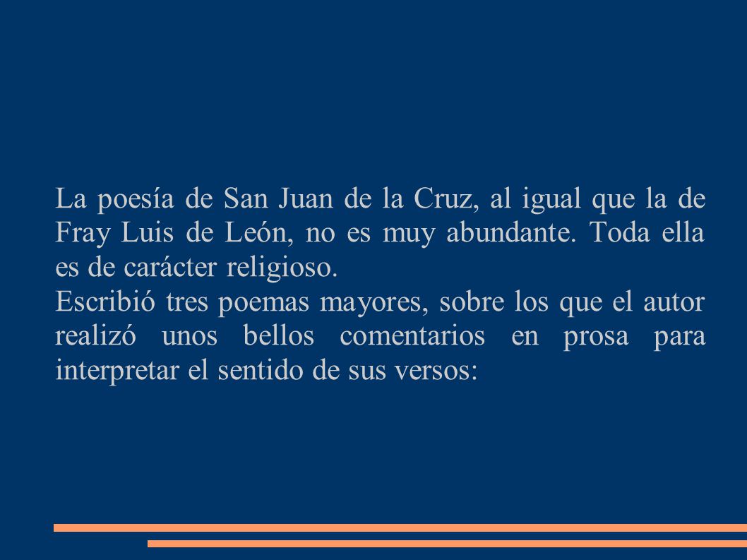 La poesía de San Juan de la Cruz, al igual que la de Fray Luis de León, no es muy abundante. Toda ella es de carácter religioso.