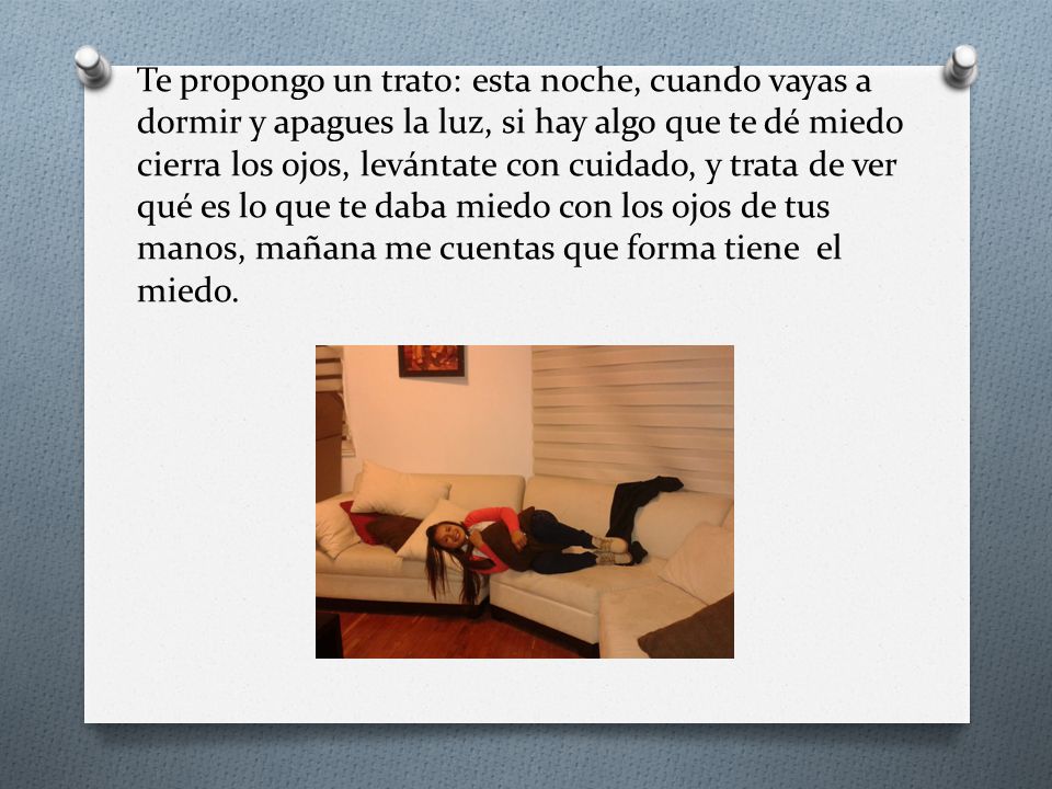 Te propongo un trato: esta noche, cuando vayas a dormir y apagues la luz, si hay algo que te dé miedo cierra los ojos, levántate con cuidado, y trata de ver qué es lo que te daba miedo con los ojos de tus manos, mañana me cuentas que forma tiene el miedo.
