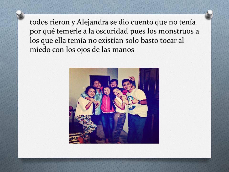 todos rieron y Alejandra se dio cuento que no tenía por qué temerle a la oscuridad pues los monstruos a los que ella temía no existían solo basto tocar al miedo con los ojos de las manos