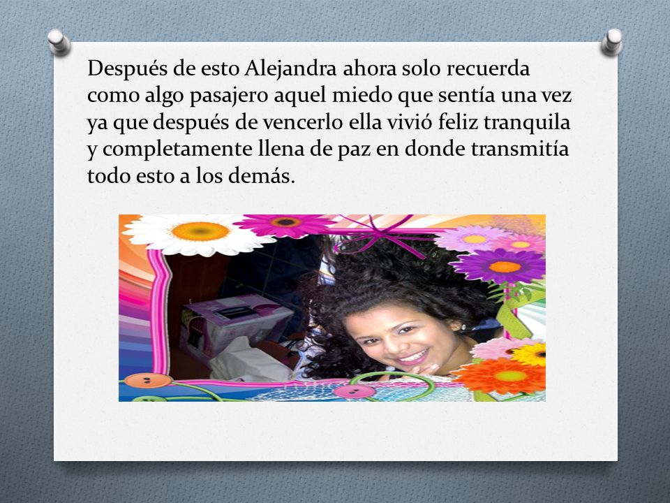 Después de esto Alejandra ahora solo recuerda como algo pasajero aquel miedo que sentía una vez ya que después de vencerlo ella vivió feliz tranquila y completamente llena de paz en donde transmitía todo esto a los demás.
