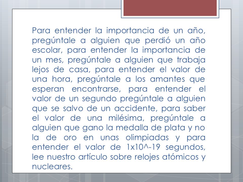 Para entender la importancia de un año, pregúntale a alguien que perdió un año escolar, para entender la importancia de un mes, pregúntale a alguien que trabaja lejos de casa, para entender el valor de una hora, pregúntale a los amantes que esperan encontrarse, para entender el valor de un segundo pregúntale a alguien que se salvo de un accidente, para saber el valor de una milésima, pregúntale a alguien que gano la medalla de plata y no la de oro en unas olimpiadas y para entender el valor de 1x10^-19 segundos, lee nuestro artículo sobre relojes atómicos y nucleares.