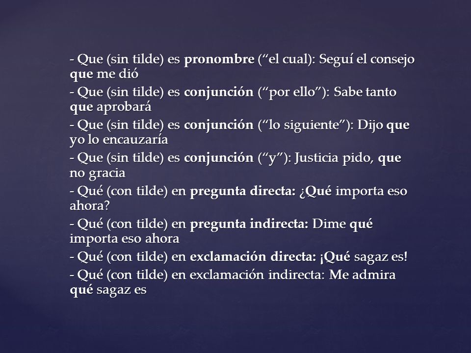 - Que (sin tilde) es pronombre ( el cual): Seguí el consejo que me dió - Que (sin tilde) es conjunción ( por ello ): Sabe tanto que aprobará - Que (sin tilde) es conjunción ( lo siguiente ): Dijo que yo lo encauzaría - Que (sin tilde) es conjunción ( y ): Justicia pido, que no gracia - Qué (con tilde) en pregunta directa: ¿Qué importa eso ahora.