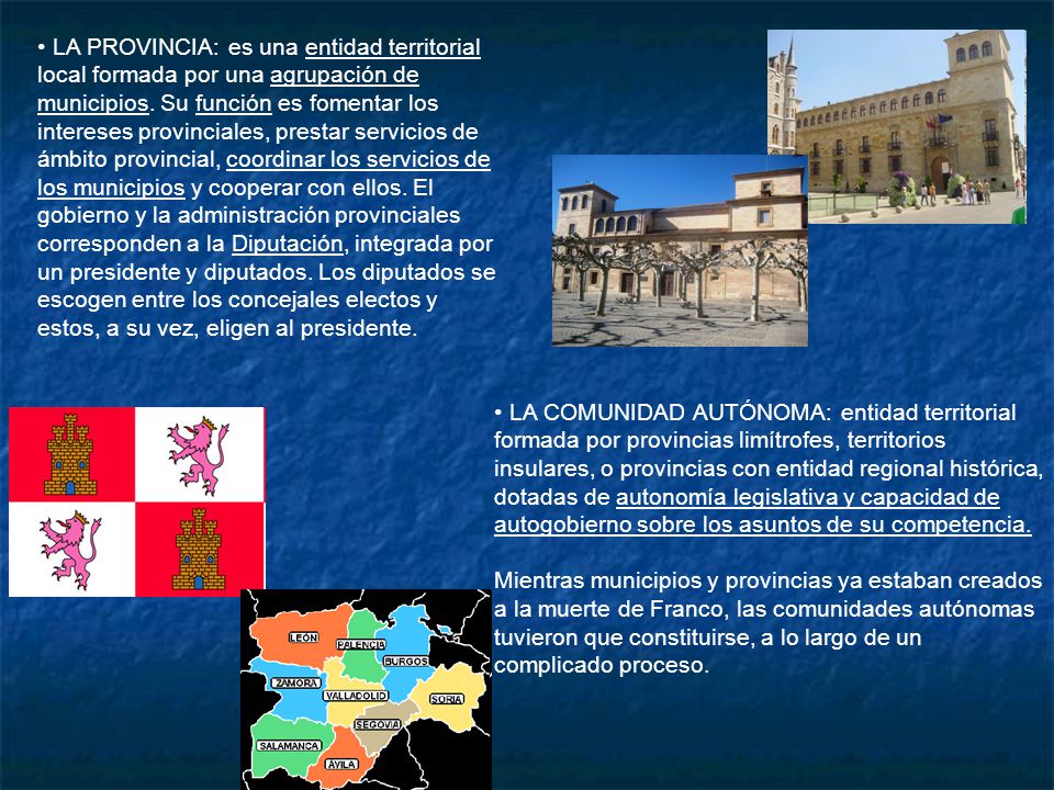 LA PROVINCIA: es una entidad territorial local formada por una agrupación de municipios. Su función es fomentar los intereses provinciales, prestar servicios de ámbito provincial, coordinar los servicios de los municipios y cooperar con ellos. El gobierno y la administración provinciales corresponden a la Diputación, integrada por un presidente y diputados. Los diputados se escogen entre los concejales electos y estos, a su vez, eligen al presidente.