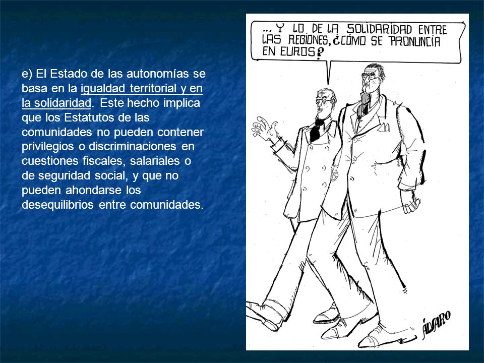 e) El Estado de las autonomías se basa en la igualdad territorial y en la solidaridad. Este hecho implica que los Estatutos de las comunidades no pueden contener privilegios o discriminaciones en cuestiones fiscales, salariales o de seguridad social, y que no pueden ahondarse los desequilibrios entre comunidades.