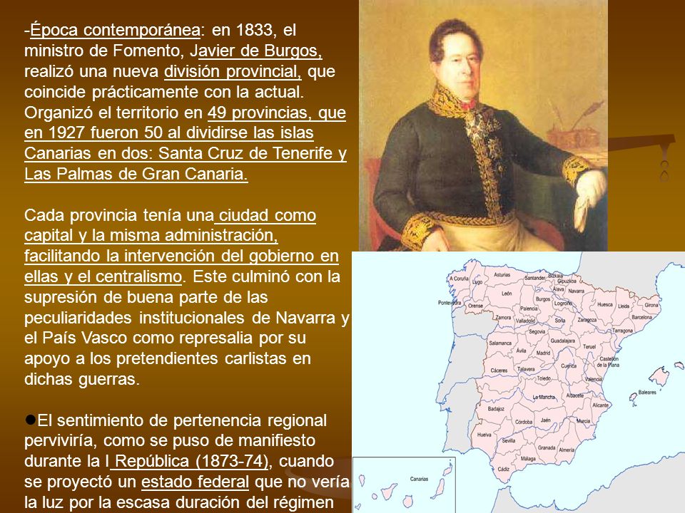 Época contemporánea: en 1833, el ministro de Fomento, Javier de Burgos, realizó una nueva división provincial, que coincide prácticamente con la actual. Organizó el territorio en 49 provincias, que en 1927 fueron 50 al dividirse las islas Canarias en dos: Santa Cruz de Tenerife y Las Palmas de Gran Canaria.