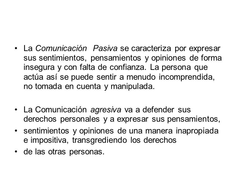La Comunicación Pasiva se caracteriza por expresar sus sentimientos, pensamientos y opiniones de forma insegura y con falta de confianza. La persona que actúa así se puede sentir a menudo incomprendida, no tomada en cuenta y manipulada.
