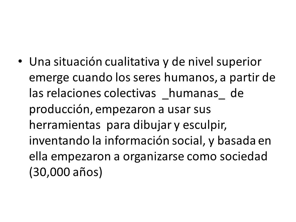Una situación cualitativa y de nivel superior emerge cuando los seres humanos, a partir de las relaciones colectivas _humanas_ de producción, empezaron a usar sus herramientas para dibujar y esculpir, inventando la información social, y basada en ella empezaron a organizarse como sociedad (30,000 años)