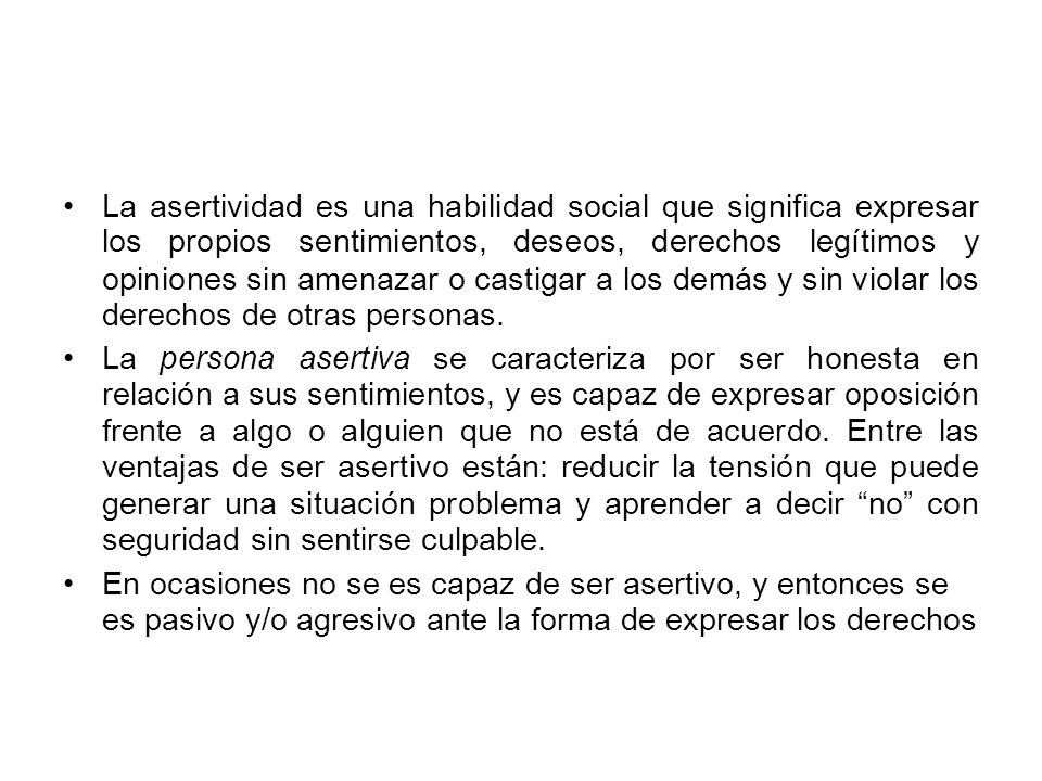 La asertividad es una habilidad social que significa expresar los propios sentimientos, deseos, derechos legítimos y opiniones sin amenazar o castigar a los demás y sin violar los derechos de otras personas.