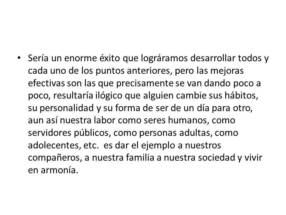 Sería un enorme éxito que lográramos desarrollar todos y cada uno de los puntos anteriores, pero las mejoras efectivas son las que precisamente se van dando poco a poco, resultaría ilógico que alguien cambie sus hábitos, su personalidad y su forma de ser de un día para otro, aun así nuestra labor como seres humanos, como servidores públicos, como personas adultas, como adolecentes, etc.