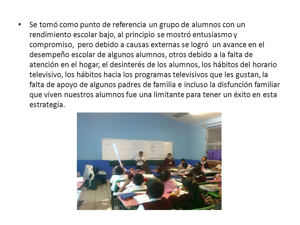 Se tomó como punto de referencia un grupo de alumnos con un rendimiento escolar bajo, al principio se mostró entusiasmo y compromiso, pero debido a causas externas se logró un avance en el desempeño escolar de algunos alumnos, otros debido a la falta de atención en el hogar, el desinterés de los alumnos, los hábitos del horario televisivo, los hábitos hacia los programas televisivos que les gustan, la falta de apoyo de algunos padres de familia e incluso la disfunción familiar que viven nuestros alumnos fue una limitante para tener un éxito en esta estrategia.