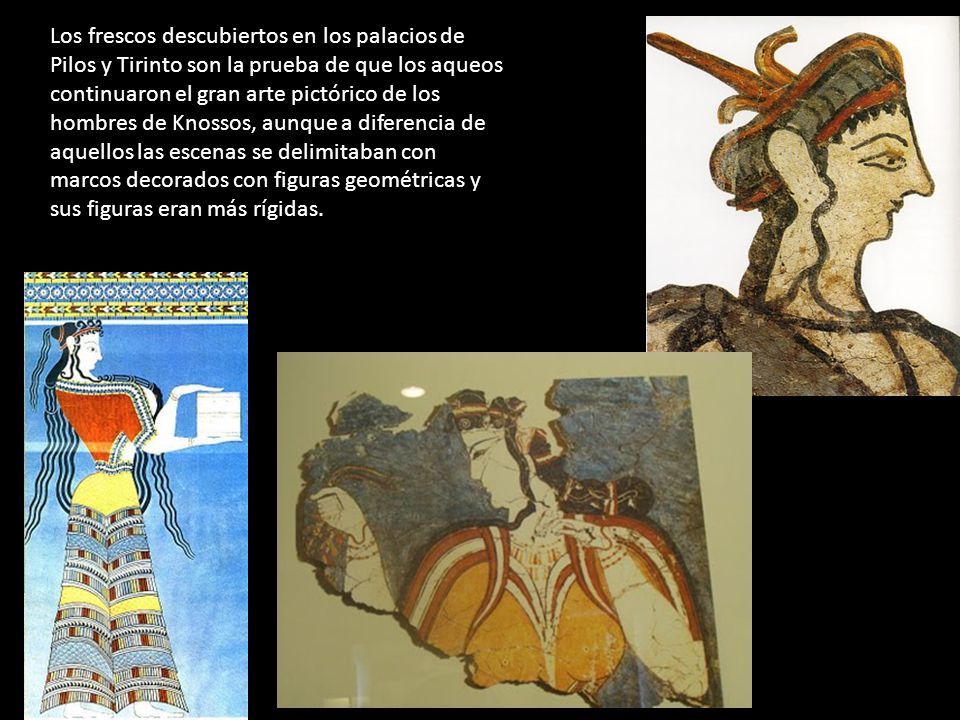 Los frescos descubiertos en los palacios de Pilos y Tirinto son la prueba de que los aqueos continuaron el gran arte pictórico de los hombres de Knossos, aunque a diferencia de aquellos las escenas se delimitaban con marcos decorados con figuras geométricas y sus figuras eran más rígidas.