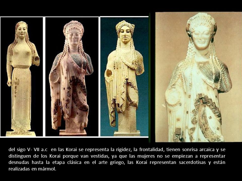 del sigo V- VII a.c en las Korai se representa la rigidez, la frontalidad, tienen sonrisa arcaica y se distinguen de los Korai porque van vestidas, ya que las mujeres no se empiezan a representar desnudas hasta la etapa clásica en el arte griego, las Korai representan sacerdotisas y están realizadas en mármol.