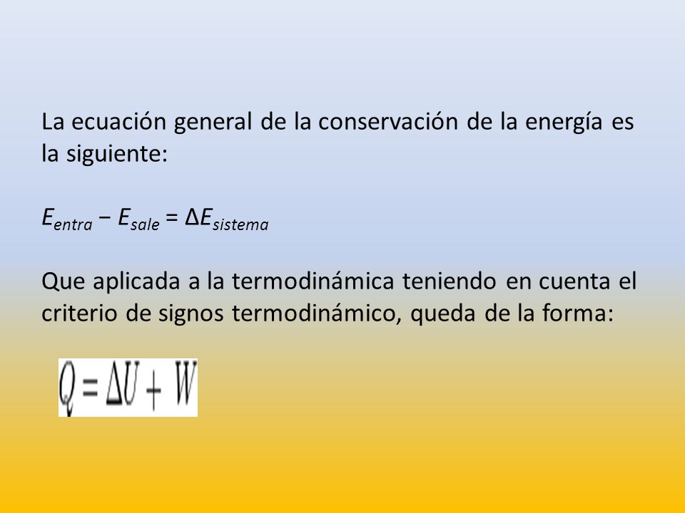 La ecuación general de la conservación de la energía es la siguiente: Eentra − Esale = ΔEsistema Que aplicada a la termodinámica teniendo en cuenta el criterio de signos termodinámico, queda de la forma: