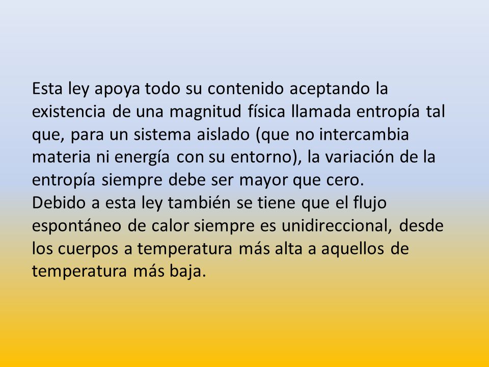 Esta ley apoya todo su contenido aceptando la existencia de una magnitud física llamada entropía tal que, para un sistema aislado (que no intercambia materia ni energía con su entorno), la variación de la entropía siempre debe ser mayor que cero.