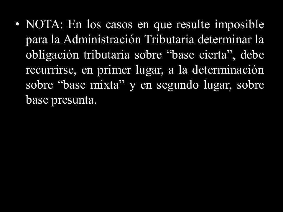 NOTA: En los casos en que resulte imposible para la Administración Tributaria determinar la obligación tributaria sobre base cierta , debe recurrirse, en primer lugar, a la determinación sobre base mixta y en segundo lugar, sobre base presunta.