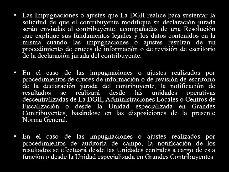 Las Impugnaciones o ajustes que La DGII realice para sustentar la solicitud de que el contribuyente modifique su declaración jurada serán enviadas al contribuyente, acompañadas de una Resolución que explique sus fundamentos legales y los datos contenidos en la misma cuando las impugnaciones o ajustes resultan de un procedimiento de cruces de información o de revisión de escritorio de la declaración jurada del contribuyente.