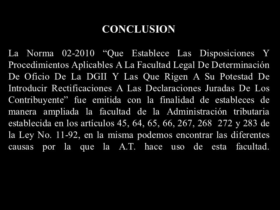 CONCLUSION La Norma Que Establece Las Disposiciones Y Procedimientos Aplicables A La Facultad Legal De Determinación De Oficio De La DGII Y Las Que Rigen A Su Potestad De Introducir Rectificaciones A Las Declaraciones Juradas De Los Contribuyente fue emitida con la finalidad de estableces de manera ampliada la facultad de la Administración tributaria establecida en los artículos 45, 64, 65, 66, 267, y 283 de la Ley No.