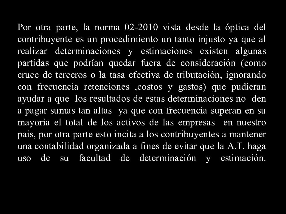 Por otra parte, la norma vista desde la óptica del contribuyente es un procedimiento un tanto injusto ya que al realizar determinaciones y estimaciones existen algunas partidas que podrían quedar fuera de consideración (como cruce de terceros o la tasa efectiva de tributación, ignorando con frecuencia retenciones ,costos y gastos) que pudieran ayudar a que los resultados de estas determinaciones no den a pagar sumas tan altas ya que con frecuencia superan en su mayoría el total de los activos de las empresas en nuestro país, por otra parte esto incita a los contribuyentes a mantener una contabilidad organizada a fines de evitar que la A.T.
