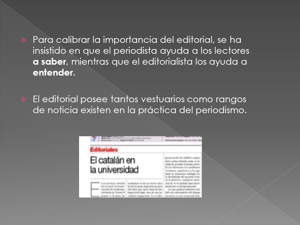 Para calibrar la importancia del editorial, se ha insistido en que el periodista ayuda a los lectores a saber, mientras que el editorialista los ayuda a entender.