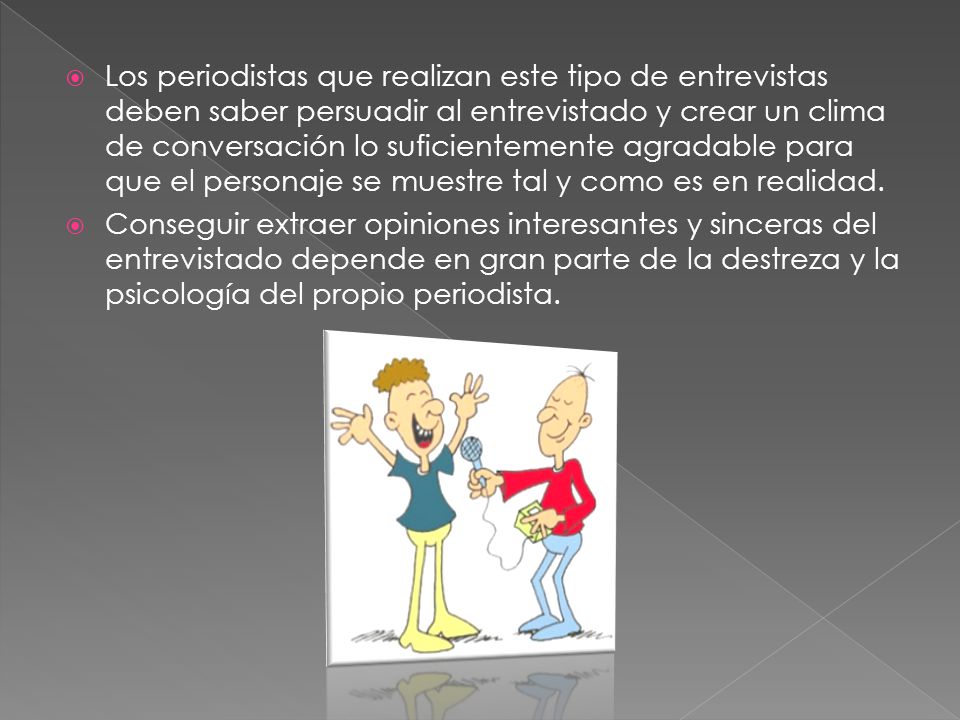 Los periodistas que realizan este tipo de entrevistas deben saber persuadir al entrevistado y crear un clima de conversación lo suficientemente agradable para que el personaje se muestre tal y como es en realidad.