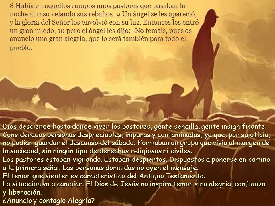 8 Había en aquellos campos unos pastores que pasaban la noche al raso velando sus rebaños. 9 Un ángel se les apareció, y la gloria del Señor los envolvió con su luz. Entonces les entró un gran miedo, 10 pero el ángel les dijo: -No temáis, pues os anuncio una gran alegría, que lo será también para todo el pueblo.