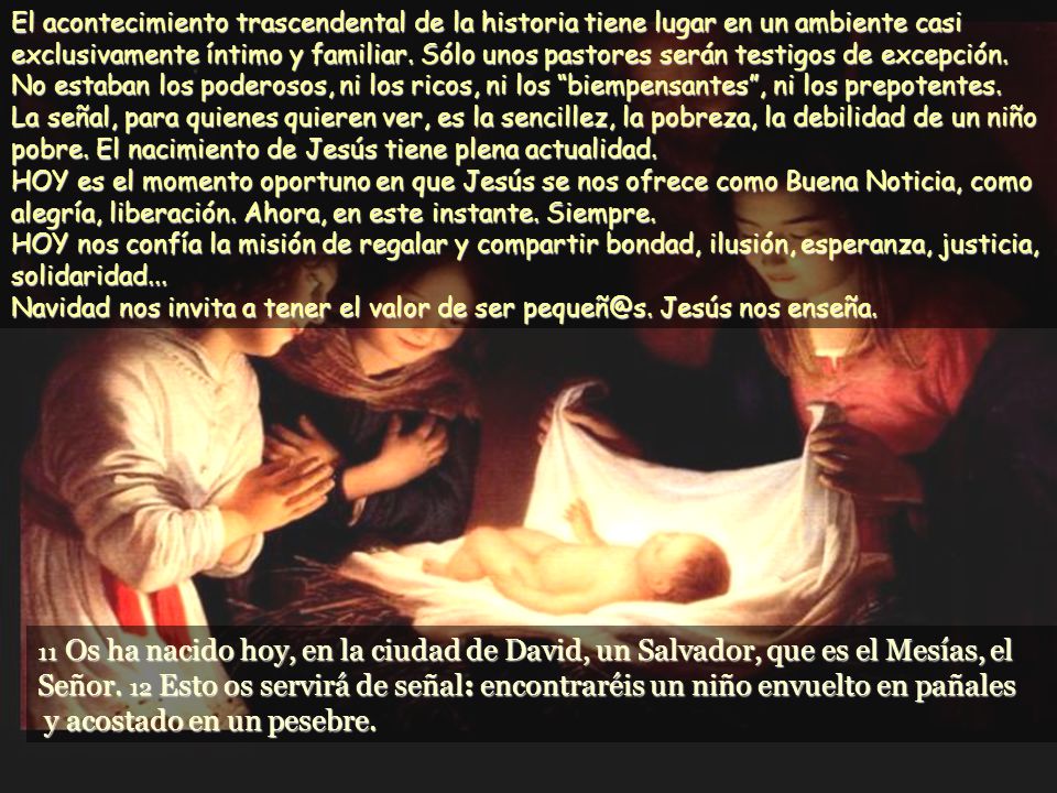 El acontecimiento trascendental de la historia tiene lugar en un ambiente casi exclusivamente íntimo y familiar. Sólo unos pastores serán testigos de excepción. No estaban los poderosos, ni los ricos, ni los biempensantes , ni los prepotentes. La señal, para quienes quieren ver, es la sencillez, la pobreza, la debilidad de un niño pobre. El nacimiento de Jesús tiene plena actualidad. HOY es el momento oportuno en que Jesús se nos ofrece como Buena Noticia, como alegría, liberación. Ahora, en este instante. Siempre. HOY nos confía la misión de regalar y compartir bondad, ilusión, esperanza, justicia, solidaridad... Navidad nos invita a tener el valor de ser Jesús nos enseña.