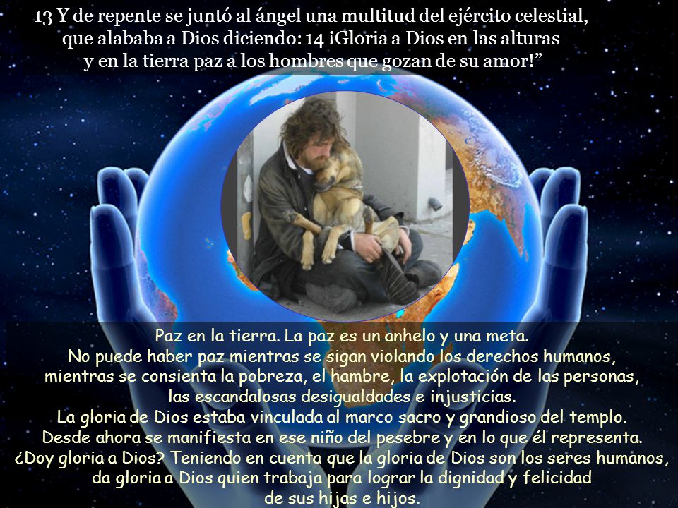 13 Y de repente se juntó al ángel una multitud del ejército celestial, que alababa a Dios diciendo: 14 ¡Gloria a Dios en las alturas y en la tierra paz a los hombres que gozan de su amor!