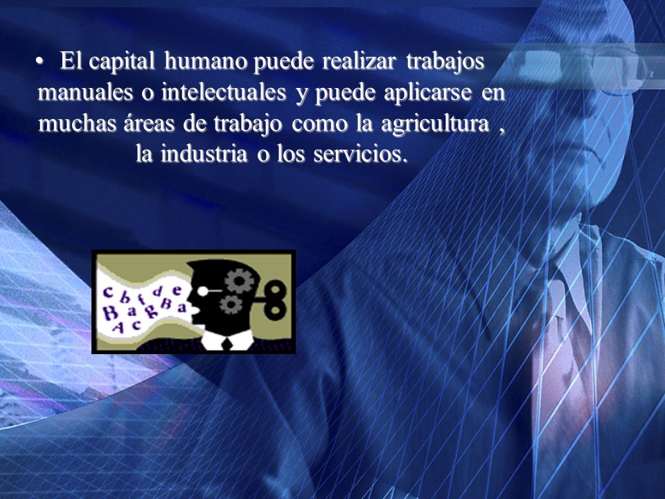 El capital humano puede realizar trabajos manuales o intelectuales y puede aplicarse en muchas áreas de trabajo como la agricultura , la industria o los servicios.