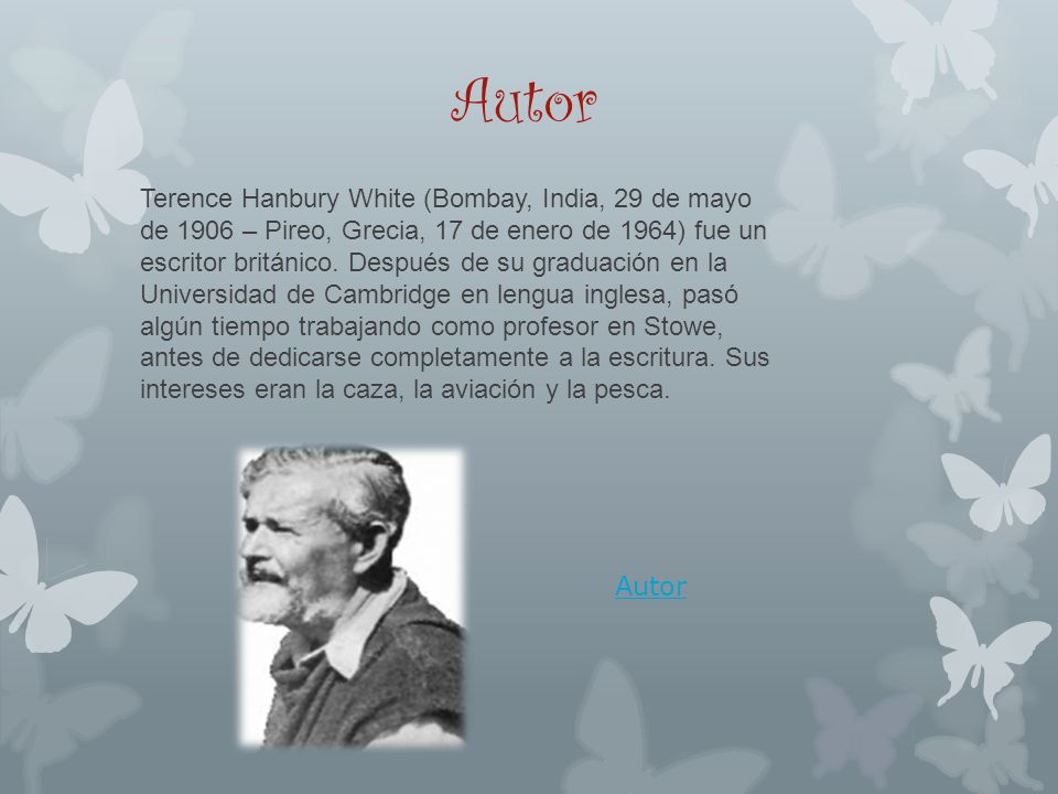 Terence Hanbury White (Bombay, India, 29 de mayo de 1906 – Pireo, Grecia, 17 de enero de 1964) fue un escritor británico. Después de su graduación en la Universidad de Cambridge en lengua inglesa, pasó algún tiempo trabajando como profesor en Stowe, antes de dedicarse completamente a la escritura. Sus intereses eran la caza, la aviación y la pesca.
