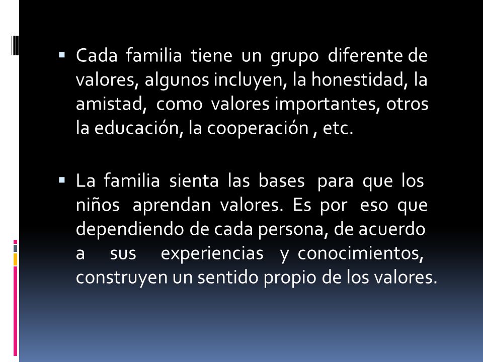 Cada familia tiene un grupo diferente de valores, algunos incluyen, la honestidad, la amistad, como valores importantes, otros la educación, la cooperación , etc.