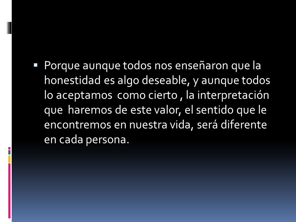 Porque aunque todos nos enseñaron que la honestidad es algo deseable, y aunque todos lo aceptamos como cierto , la interpretación que haremos de este valor, el sentido que le encontremos en nuestra vida, será diferente en cada persona.