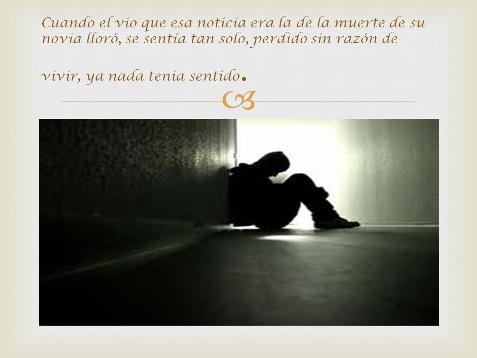 Cuando el vio que esa noticia era la de la muerte de su novia lloró, se sentía tan solo, perdido sin razón de vivir, ya nada tenia sentido.