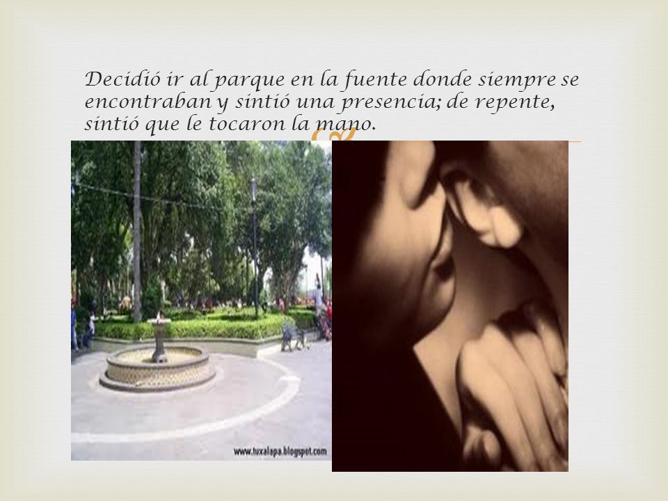 Decidió ir al parque en la fuente donde siempre se encontraban y sintió una presencia; de repente, sintió que le tocaron la mano.