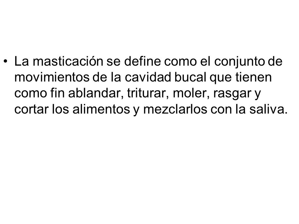 La masticación se define como el conjunto de movimientos de la cavidad bucal que tienen como fin ablandar, triturar, moler, rasgar y cortar los alimentos y mezclarlos con la saliva.