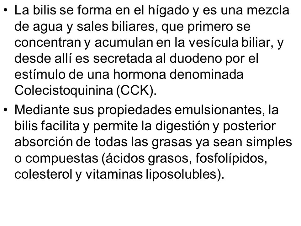 La bilis se forma en el hígado y es una mezcla de agua y sales biliares, que primero se concentran y acumulan en la vesícula biliar, y desde allí es secretada al duodeno por el estímulo de una hormona denominada Colecistoquinina (CCK).