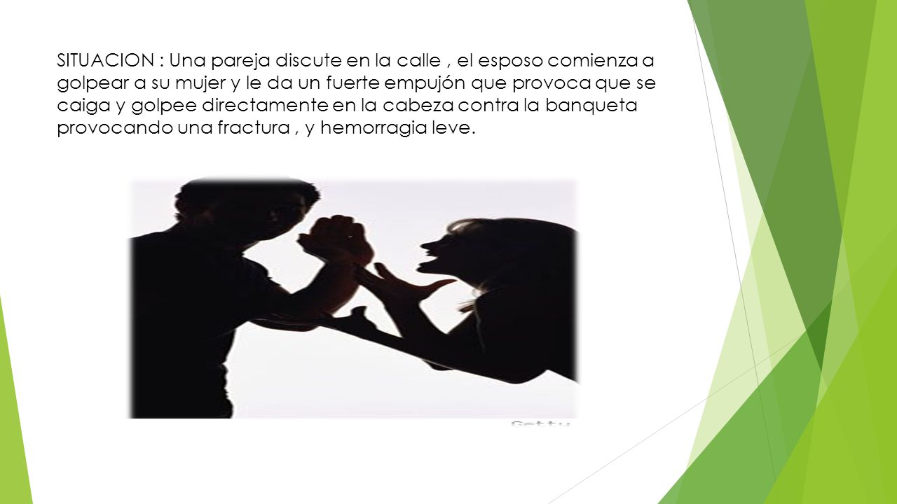 SITUACION : Una pareja discute en la calle , el esposo comienza a golpear a su mujer y le da un fuerte empujón que provoca que se caiga y golpee directamente en la cabeza contra la banqueta provocando una fractura , y hemorragia leve.