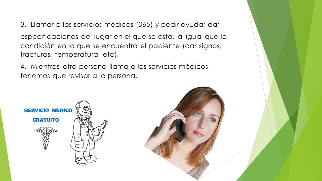 3.- Llamar a los servicios médicos (065) y pedir ayuda; dar especificaciones del lugar en el que se esta, al igual que la condición en la que se encuentra el paciente (dar signos, fracturas, temperatura, etc).