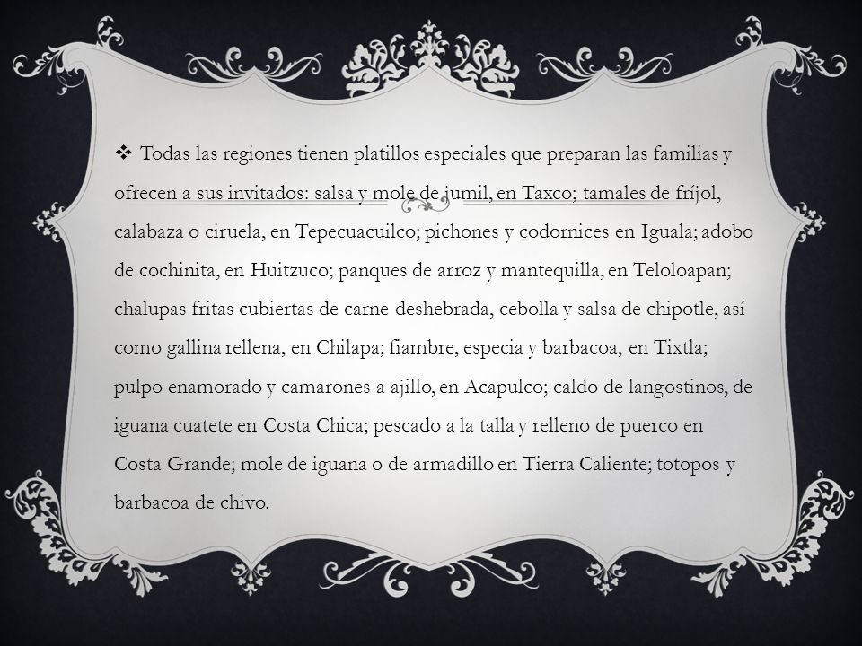 Todas las regiones tienen platillos especiales que preparan las familias y ofrecen a sus invitados: salsa y mole de jumil, en Taxco; tamales de fríjol, calabaza o ciruela, en Tepecuacuilco; pichones y codornices en Iguala; adobo de cochinita, en Huitzuco; panques de arroz y mantequilla, en Teloloapan; chalupas fritas cubiertas de carne deshebrada, cebolla y salsa de chipotle, así como gallina rellena, en Chilapa; fiambre, especia y barbacoa, en Tixtla; pulpo enamorado y camarones a ajillo, en Acapulco; caldo de langostinos, de iguana cuatete en Costa Chica; pescado a la talla y relleno de puerco en Costa Grande; mole de iguana o de armadillo en Tierra Caliente; totopos y barbacoa de chivo.